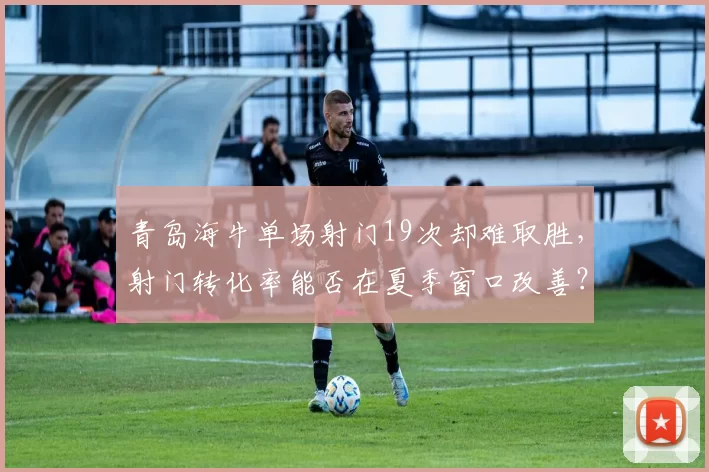 青岛海牛单场射门19次却难取胜，射门转化率能否在夏季窗口改善？
