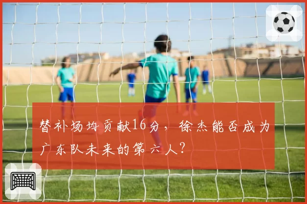 替补场均贡献16分,徐杰能否成为广东队未来的第六人?