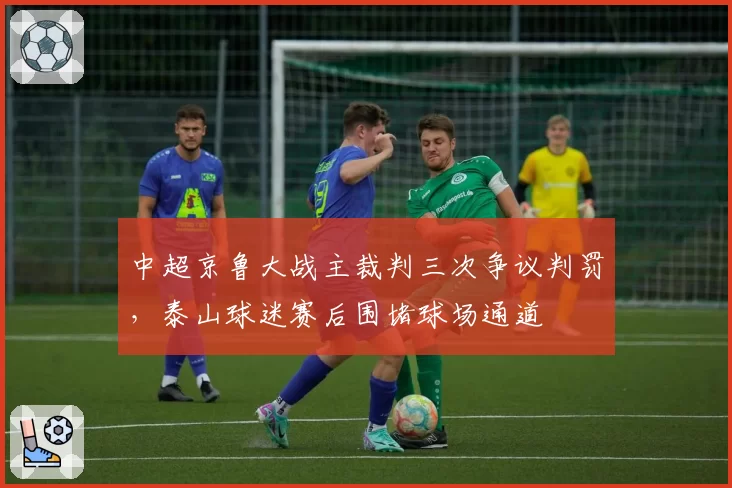 中超京鲁大战主裁判三次争议判罚,泰山球迷赛后围堵球场通道