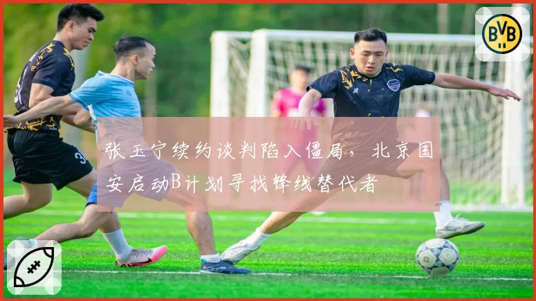 张玉宁续约谈判陷入僵局,北京国安启动B计划寻找锋线替代者