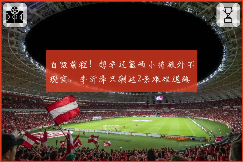 自毁前程!想学辽篮两小将旅外不现实,李沂泽只剩这2条艰难退路