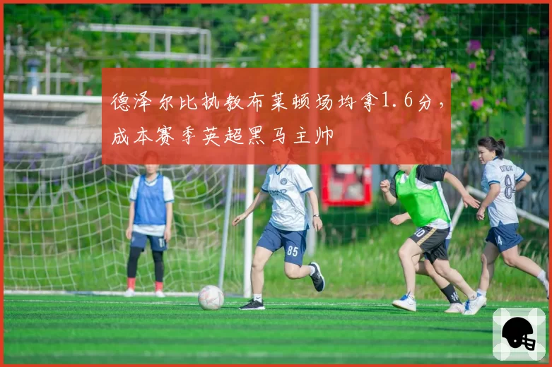 德泽尔比执教布莱顿场均拿1.6分,成本赛季英超黑马主帅