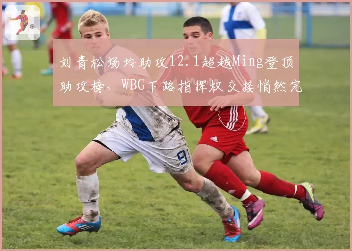 刘青松场均助攻12.1超越Ming登顶助攻榜,WBG下路指挥权交接悄然完成?