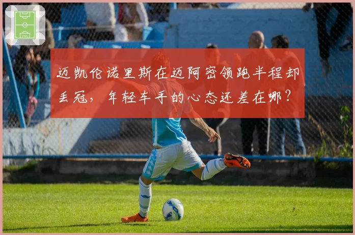 迈凯伦诺里斯在迈阿密领跑半程却丢冠，年轻车手的心态还差在哪？