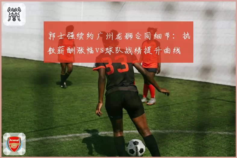 郭士强续约广州龙狮合同细节：执教薪酬涨幅vs球队战绩提升曲线
