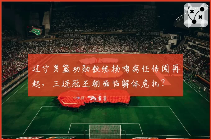 辽宁男篮功勋教练杨鸣离任传闻再起,三连冠王朝面临解体危机?