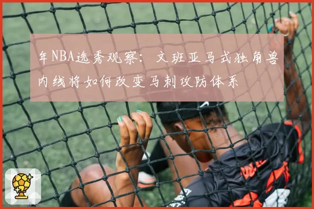 年NBA选秀观察：文班亚马式独角兽内线将如何改变马刺攻防体系