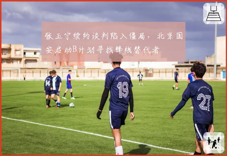 张玉宁续约谈判陷入僵局，北京国安启动B计划寻找锋线替代者