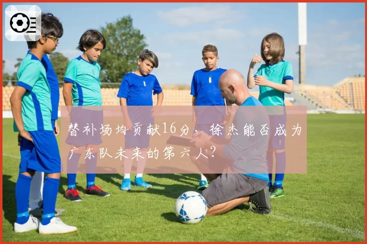 替补场均贡献16分,徐杰能否成为广东队未来的第六人?