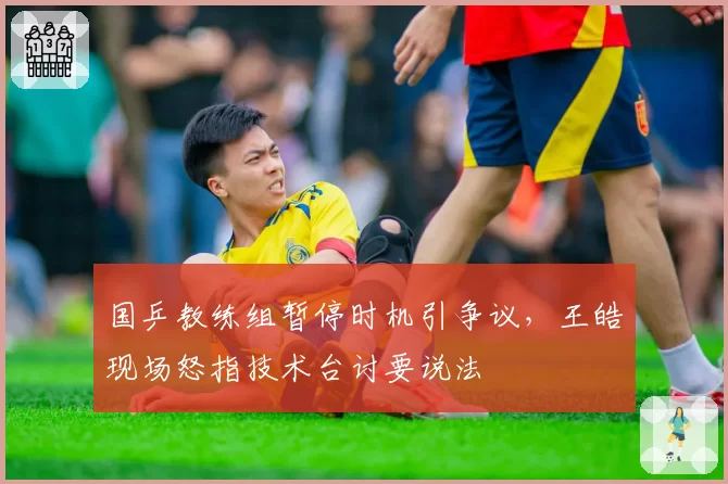 国乒教练组暂停时机引争议,王皓现场怒指技术台讨要说法