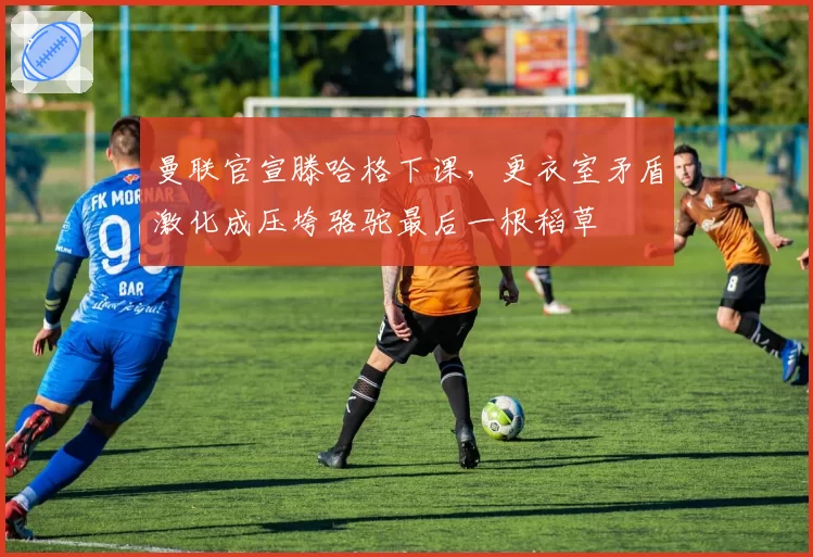 曼联官宣滕哈格下课,更衣室矛盾激化成压垮骆驼最后一根稻草