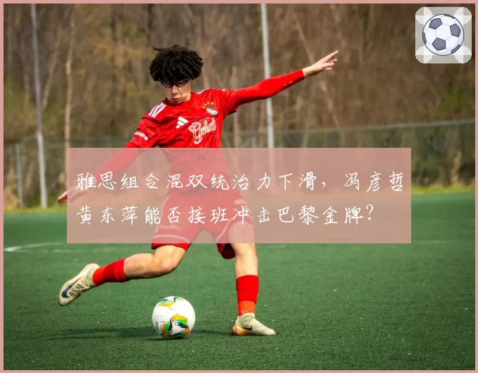 雅思组合混双统治力下滑,冯彦哲黄东萍能否接班冲击巴黎金牌?
