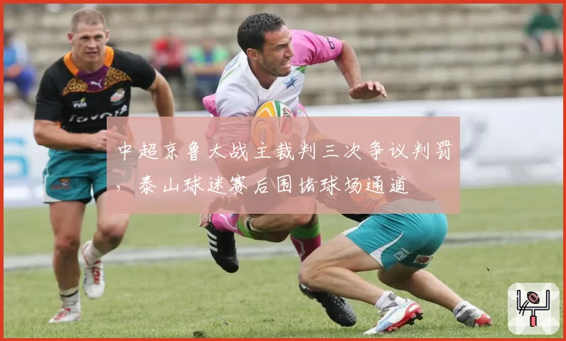 中超京鲁大战主裁判三次争议判罚,泰山球迷赛后围堵球场通道