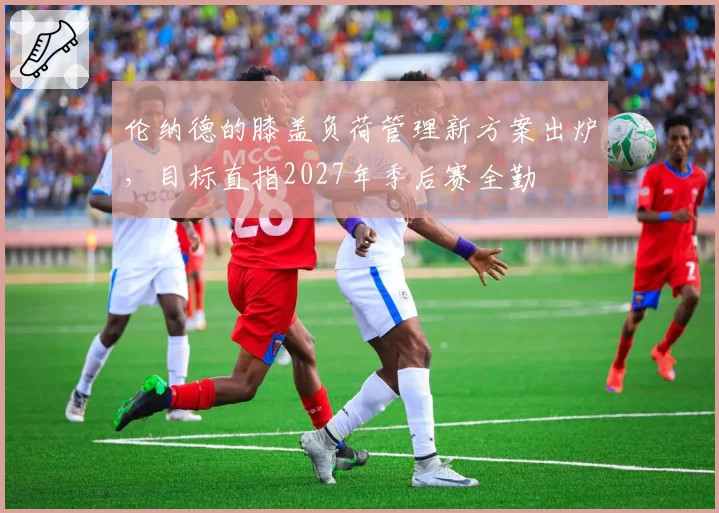 伦纳德的膝盖负荷管理新方案出炉,目标直指2027年季后赛全勤