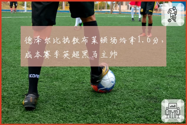 德泽尔比执教布莱顿场均拿1.6分,成本赛季英超黑马主帅