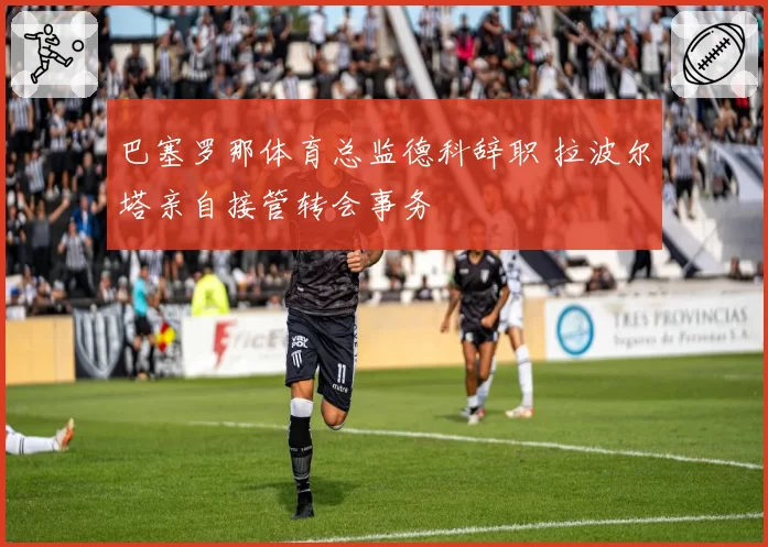 巴塞罗那体育总监德科辞职 拉波尔塔亲自接管转会事务