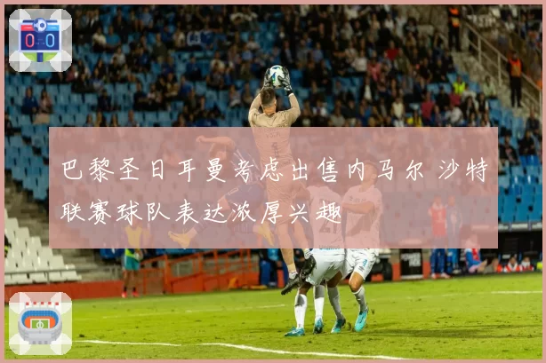 巴黎圣日耳曼考虑出售内马尔 沙特联赛球队表达浓厚兴趣