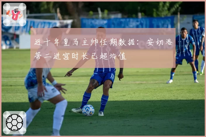 近十年皇马主帅任期数据：安切洛蒂二进宫时长已超均值