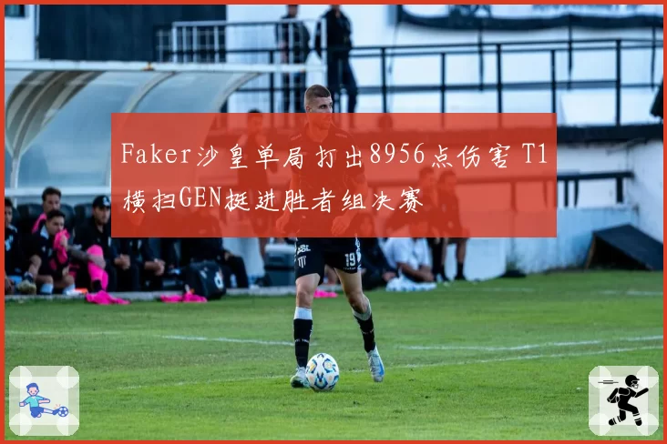 Faker沙皇单局打出8956点伤害 T1横扫GEN挺进胜者组决赛