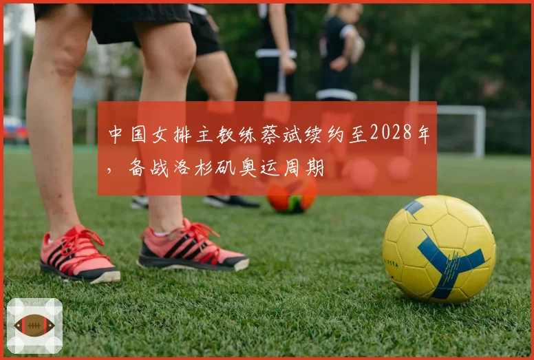 中国女排主教练蔡斌续约至2028年,备战洛杉矶奥运周期