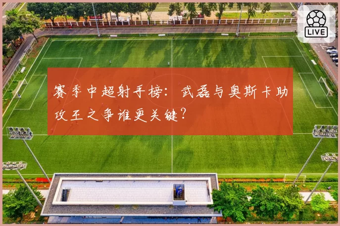 赛季中超射手榜：武磊与奥斯卡助攻王之争谁更关键？