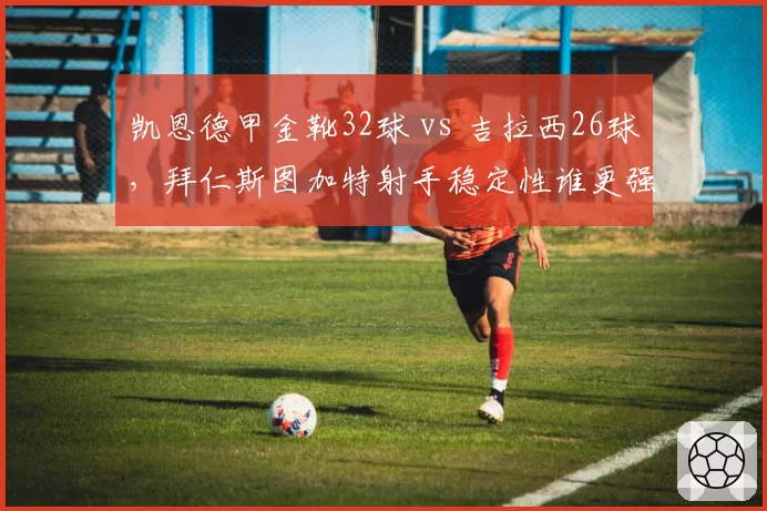 凯恩德甲金靴32球 vs 吉拉西26球，拜仁斯图加特射手稳定性谁更强？