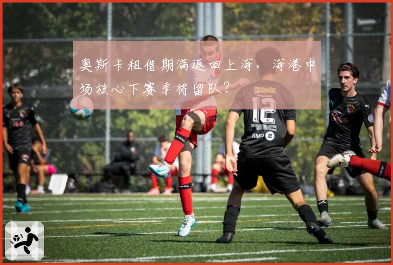 奥斯卡租借期满返回上海,海港中场核心下赛季将留队?