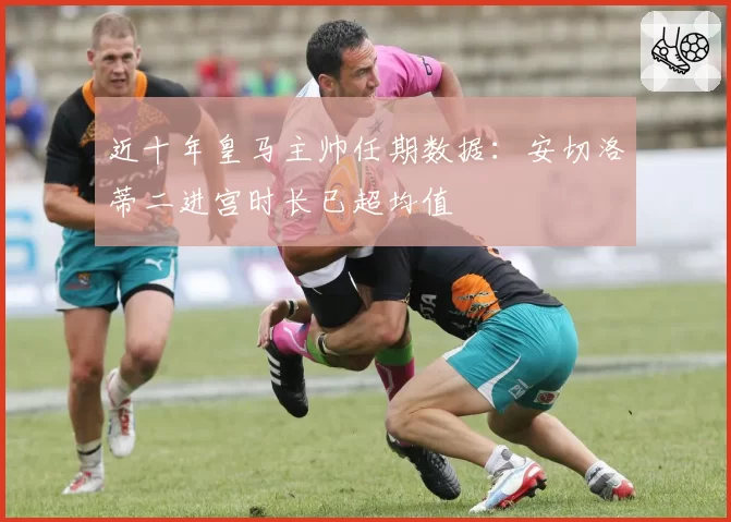 近十年皇马主帅任期数据：安切洛蒂二进宫时长已超均值