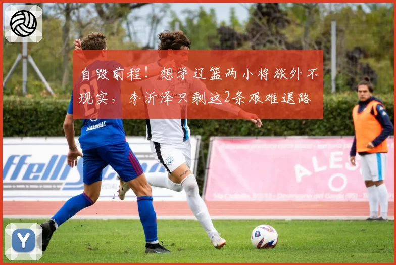 自毁前程!想学辽篮两小将旅外不现实,李沂泽只剩这2条艰难退路