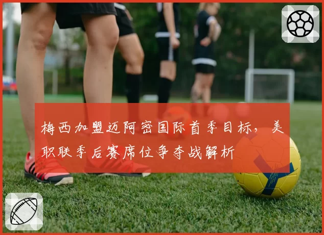梅西加盟迈阿密国际首季目标,美职联季后赛席位争夺战解析