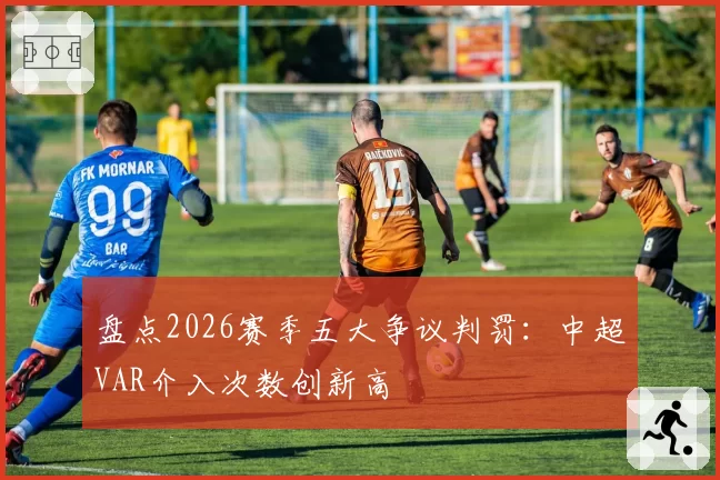 盘点2026赛季五大争议判罚:中超VAR介入次数创新高