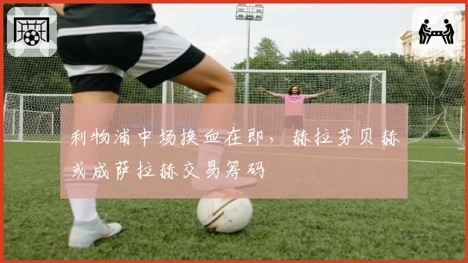 利物浦中场换血在即,赫拉芬贝赫或成萨拉赫交易筹码
