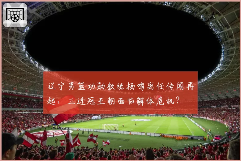 辽宁男篮功勋教练杨鸣离任传闻再起,三连冠王朝面临解体危机?