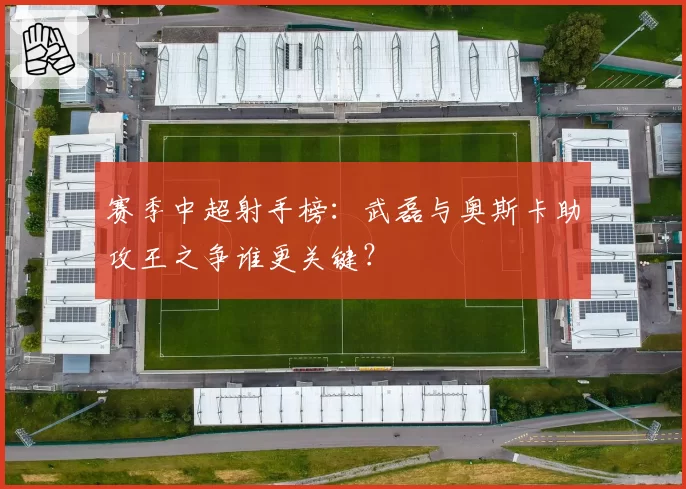 赛季中超射手榜：武磊与奥斯卡助攻王之争谁更关键？