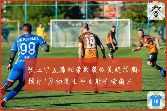 张玉宁左膝韧带撕裂恢复超预期,预计7月初复出冲击射手榜前三
