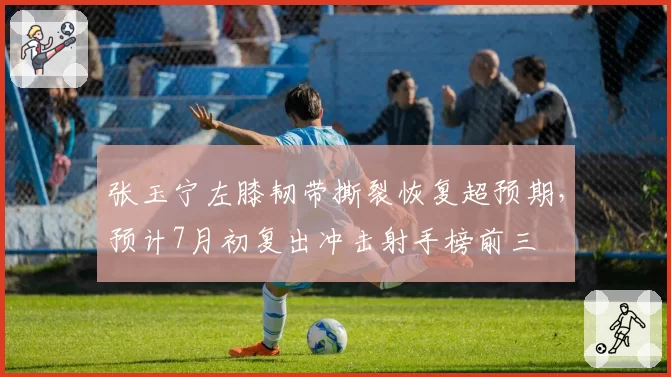张玉宁左膝韧带撕裂恢复超预期，预计7月初复出冲击射手榜前三