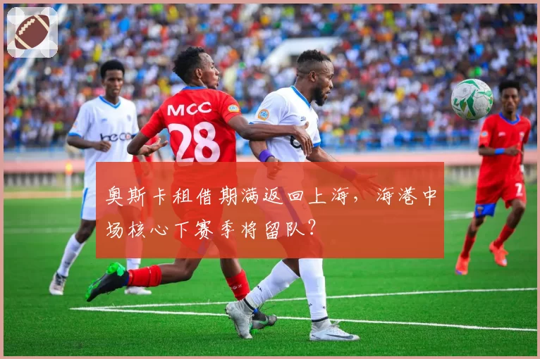 奥斯卡租借期满返回上海,海港中场核心下赛季将留队?