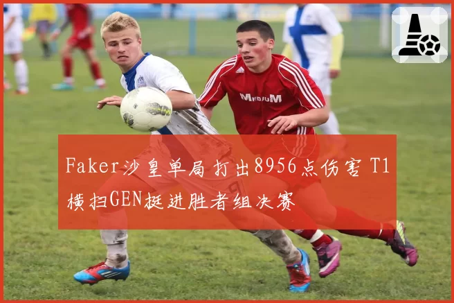 Faker沙皇单局打出8956点伤害 T1横扫GEN挺进胜者组决赛